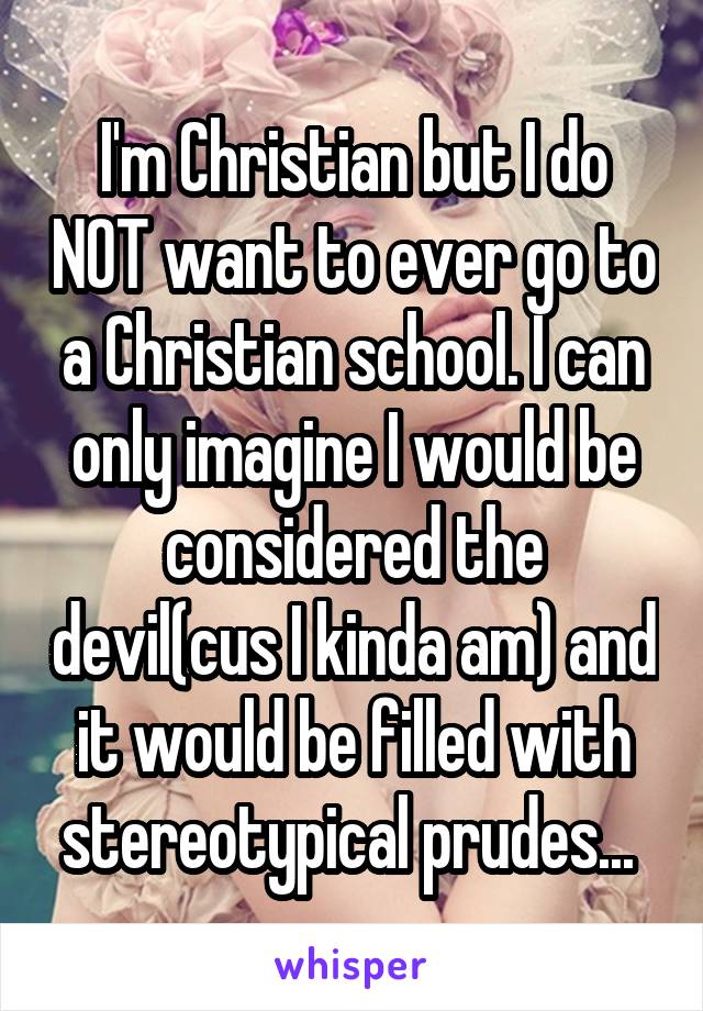 I'm Christian but I do NOT want to ever go to a Christian school. I can only imagine I would be considered the devil(cus I kinda am) and it would be filled with stereotypical prudes... 