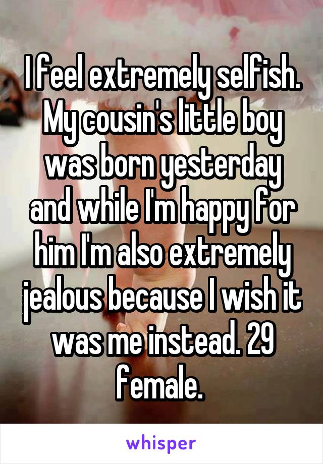 I feel extremely selfish. My cousin's little boy was born yesterday and while I'm happy for him I'm also extremely jealous because I wish it was me instead. 29 female. 