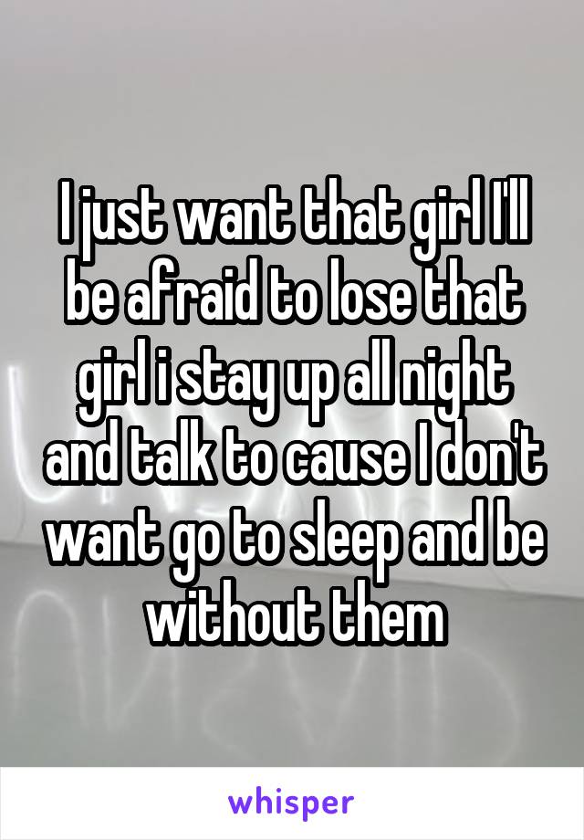 I just want that girl I'll be afraid to lose that girl i stay up all night and talk to cause I don't want go to sleep and be without them