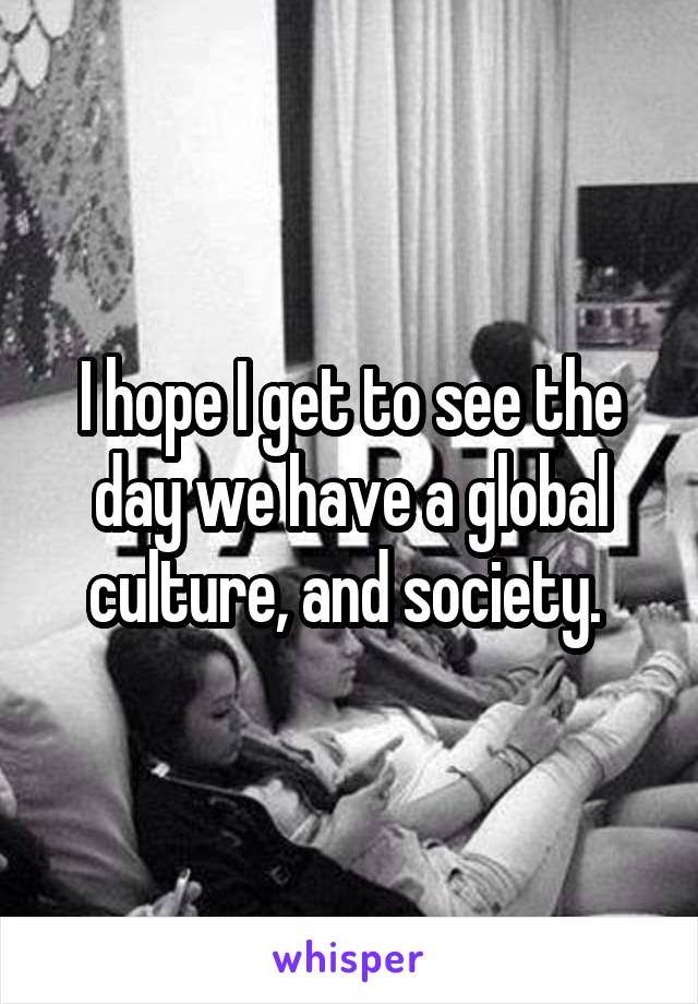 I hope I get to see the day we have a global culture, and society. 