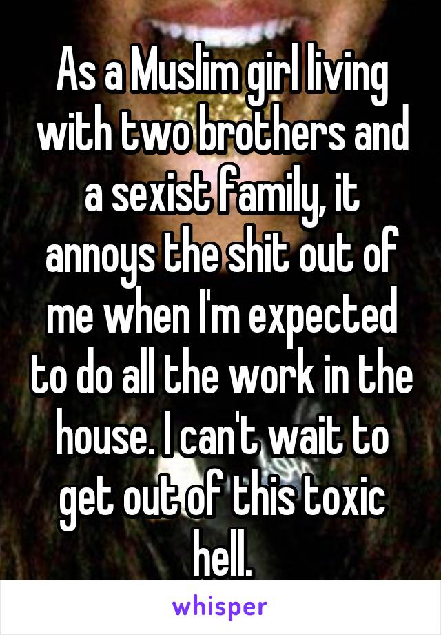 As a Muslim girl living with two brothers and a sexist family, it annoys the shit out of me when I'm expected to do all the work in the house. I can't wait to get out of this toxic hell.