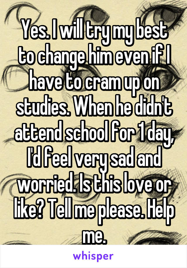 Yes. I will try my best to change him even if I have to cram up on studies. When he didn't attend school for 1 day, I'd feel very sad and worried. Is this love or like? Tell me please. Help me.