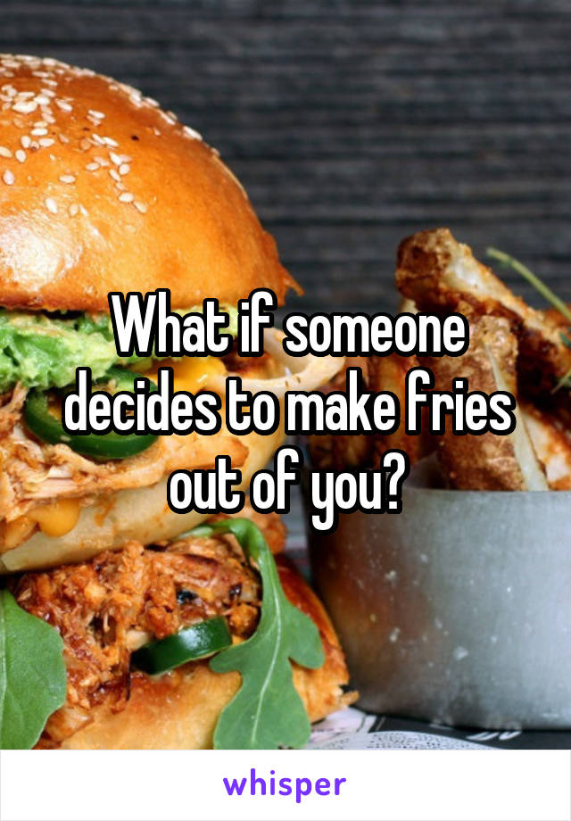 What if someone decides to make fries out of you?