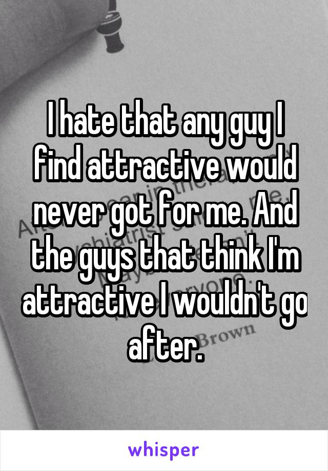 I hate that any guy I find attractive would never got for me. And the guys that think I'm attractive I wouldn't go after.