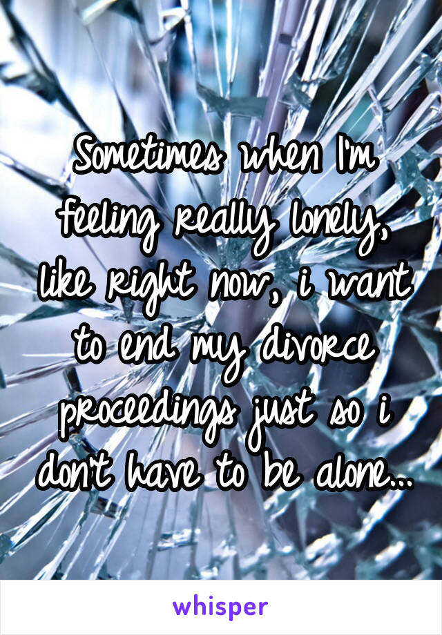 Sometimes when I'm feeling really lonely, like right now, i want to end my divorce proceedings just so i don't have to be alone...