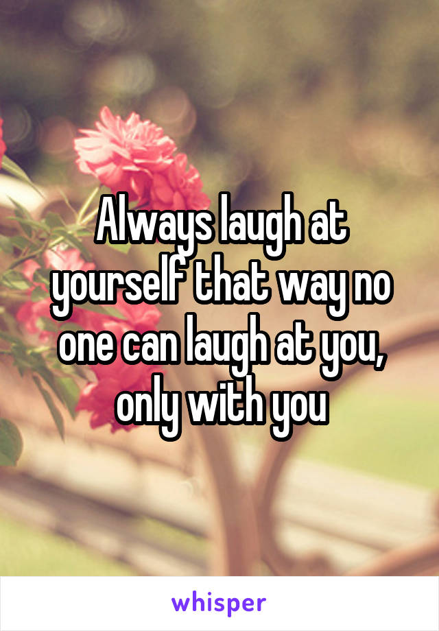 Always laugh at yourself that way no one can laugh at you, only with you