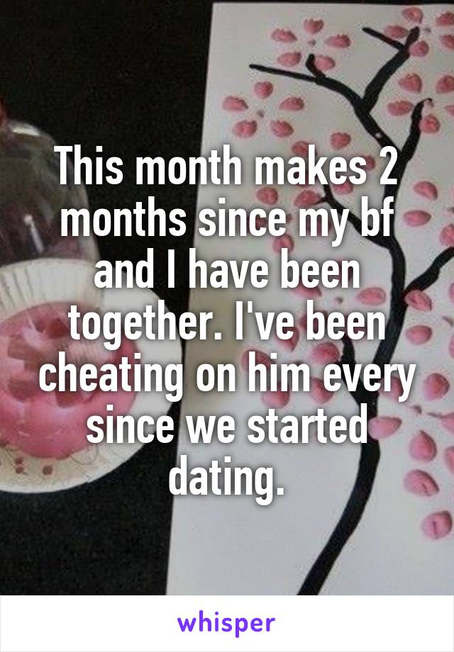 This month makes 2 months since my bf and I have been together. I've been cheating on him every since we started dating.