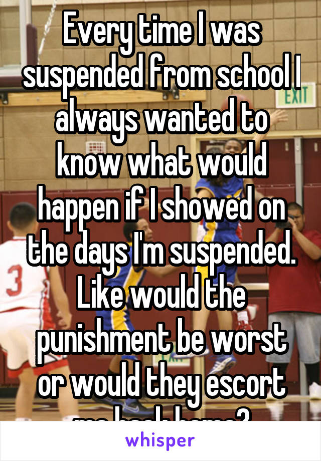 Every time I was suspended from school I always wanted to know what would happen if I showed on the days I'm suspended. Like would the punishment be worst or would they escort me back home?