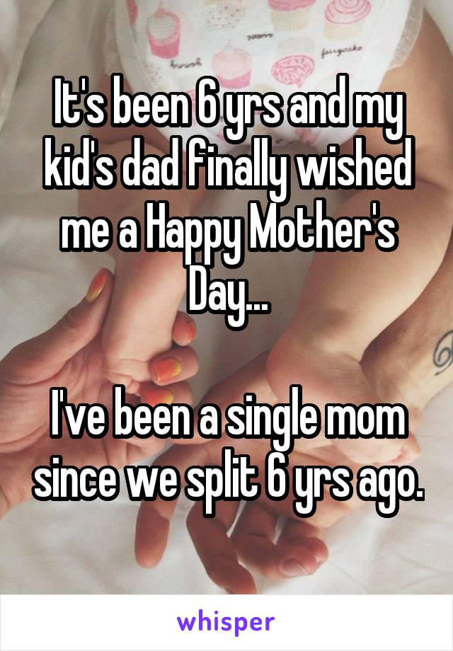 It's been 6 yrs and my kid's dad finally wished me a Happy Mother's Day...

I've been a single mom since we split 6 yrs ago. 