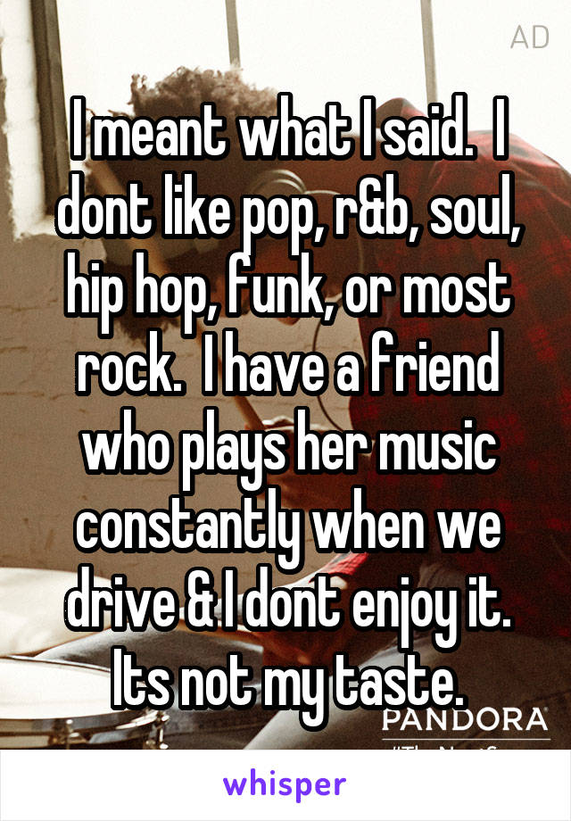 I meant what I said.  I dont like pop, r&b, soul, hip hop, funk, or most rock.  I have a friend who plays her music constantly when we drive & I dont enjoy it. Its not my taste.