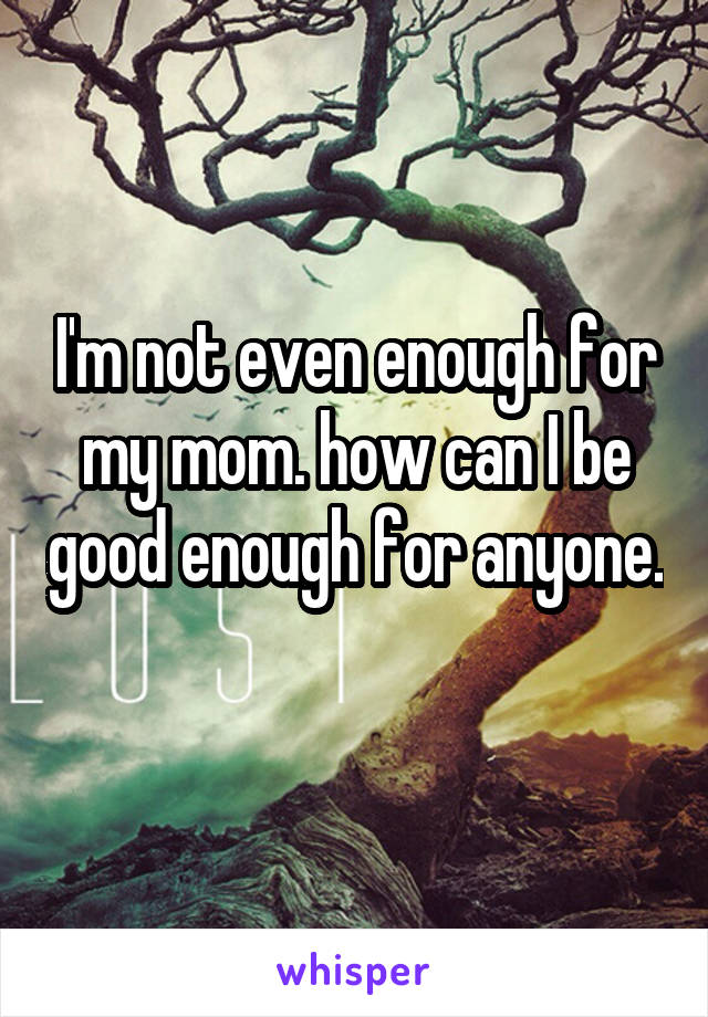 I'm not even enough for my mom. how can I be good enough for anyone. 