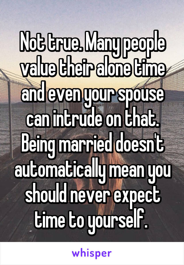Not true. Many people value their alone time and even your spouse can intrude on that. Being married doesn't automatically mean you should never expect time to yourself. 