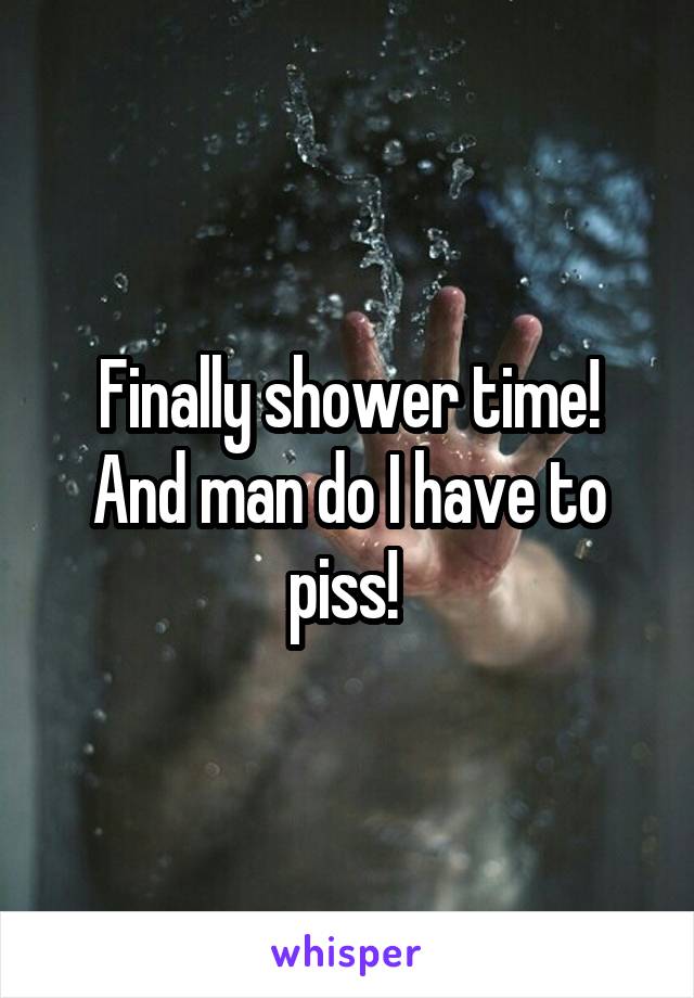 Finally shower time! And man do I have to piss! 