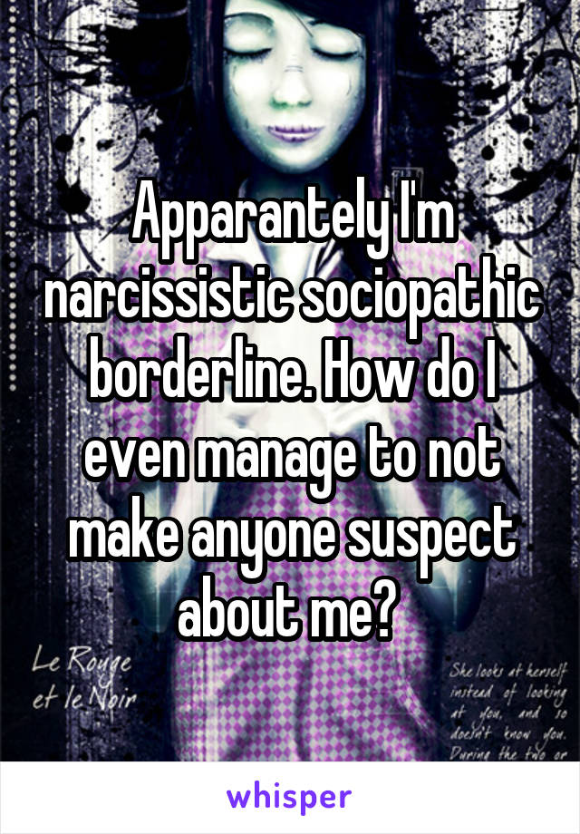 Apparantely I'm narcissistic sociopathic borderline. How do I even manage to not make anyone suspect about me? 