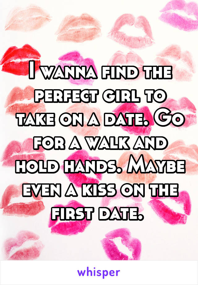 I wanna find the perfect girl to take on a date. Go for a walk and hold hands. Maybe even a kiss on the first date. 