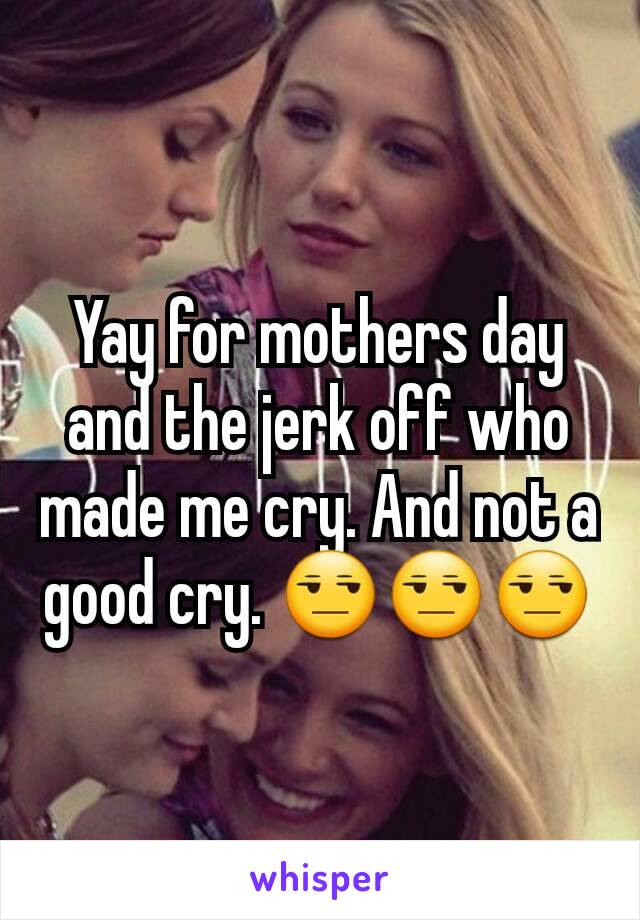 Yay for mothers day and the jerk off who made me cry. And not a good cry. 😒😒😒