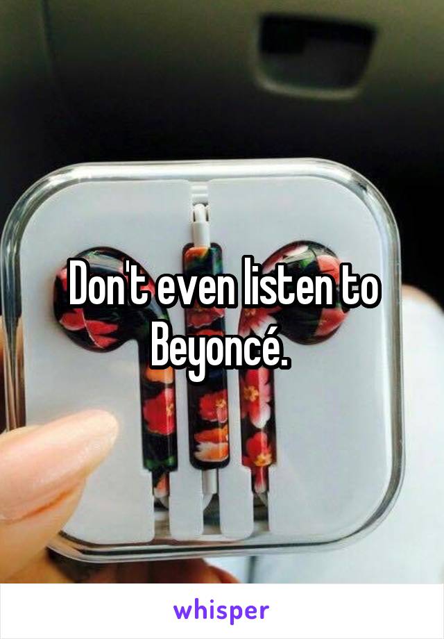 Don't even listen to Beyoncé. 