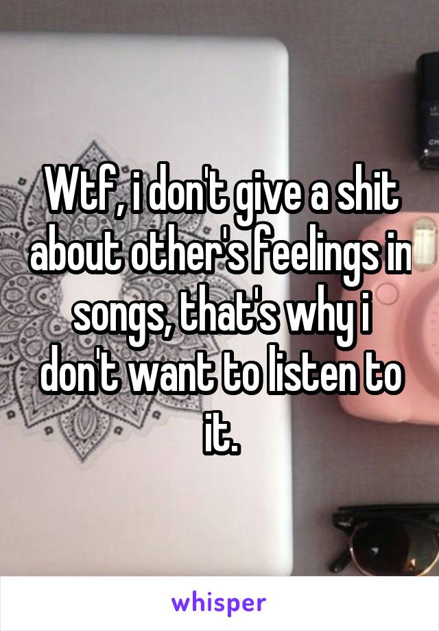 Wtf, i don't give a shit about other's feelings in songs, that's why i don't want to listen to it.