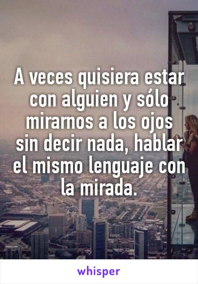 A veces quisiera estar con alguien y sólo mirarnos a los ojos sin decir nada, hablar el mismo lenguaje con la mirada.