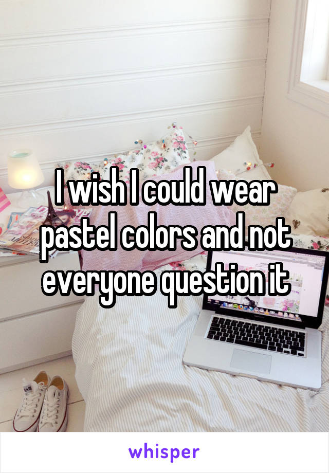 I wish I could wear pastel colors and not everyone question it