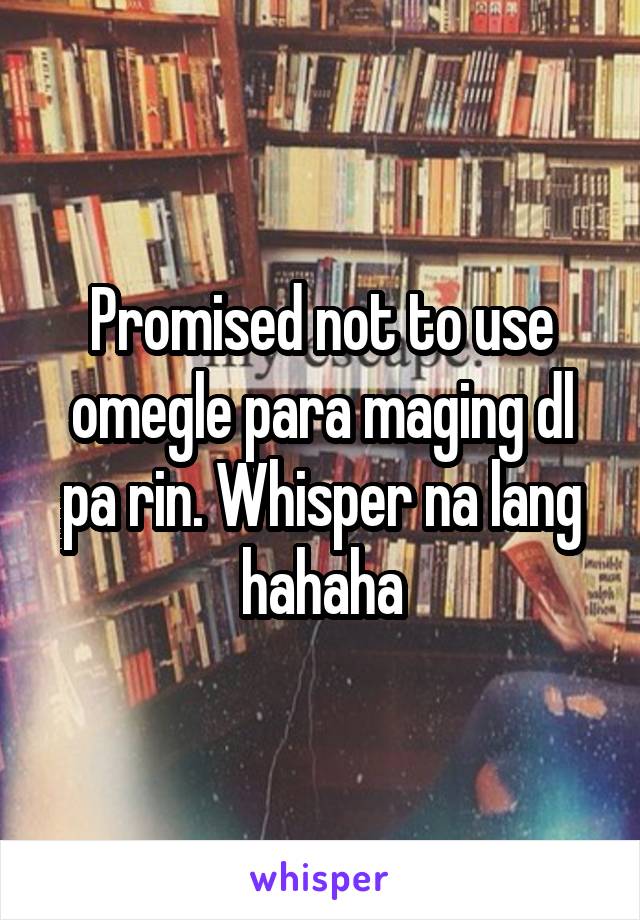 Promised not to use omegle para maging dl pa rin. Whisper na lang hahaha