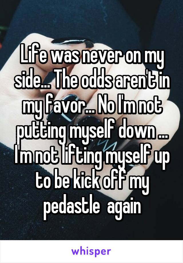 Life was never on my side... The odds aren't in my favor... No I'm not putting myself down ... I'm not lifting myself up to be kick off my pedastle  again