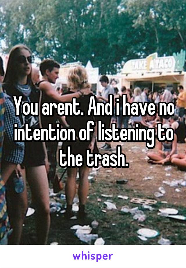 You arent. And i have no intention of listening to the trash.