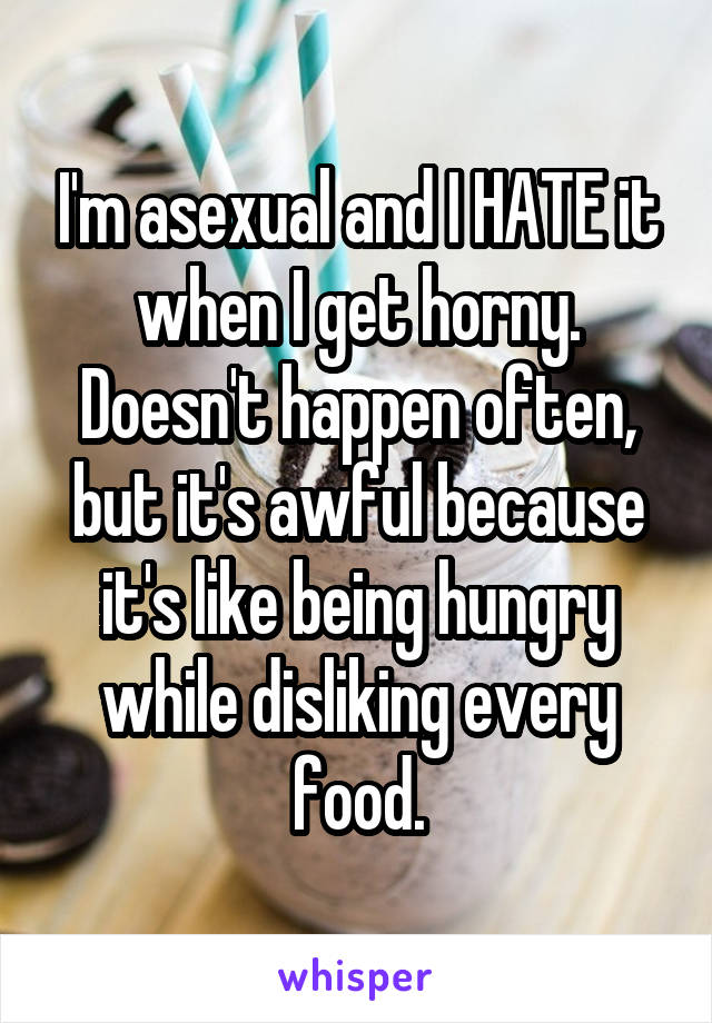 I'm asexual and I HATE it when I get horny. Doesn't happen often, but it's awful because it's like being hungry while disliking every food.