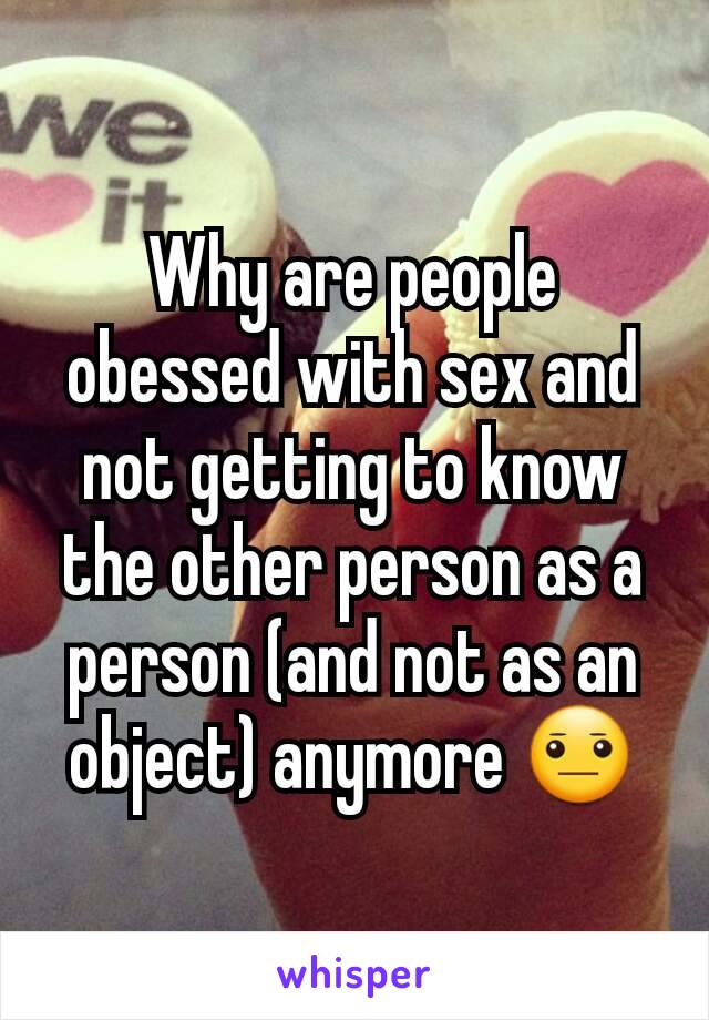 Why are people obessed with sex and not getting to know the other person as a person (and not as an object) anymore 😐