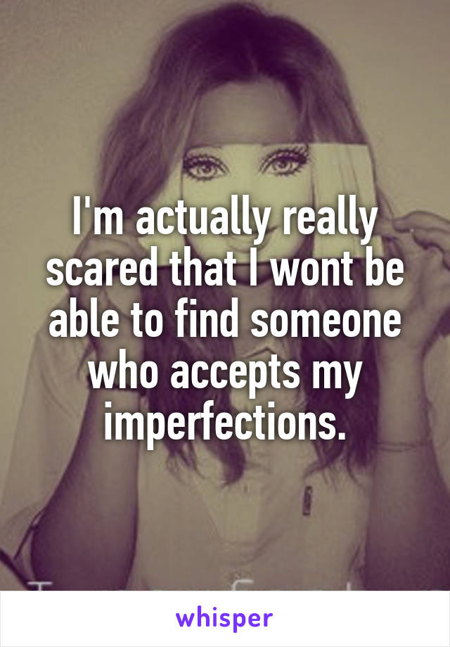 I'm actually really scared that I wont be able to find someone who accepts my imperfections.