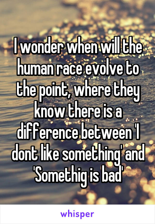 I wonder when will the human race evolve to the point, where they know there is a difference between 'I dont like something' and 'Somethig is bad'