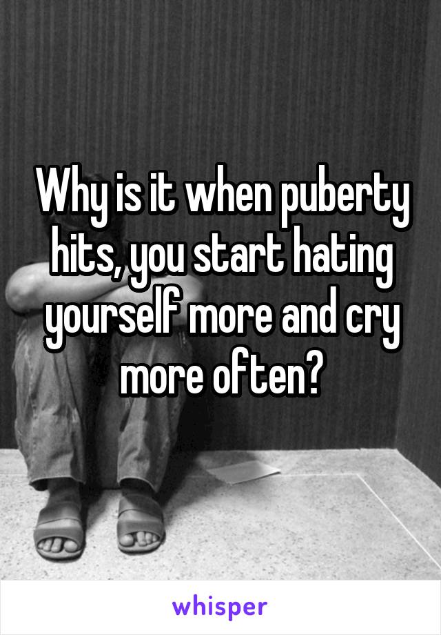 Why is it when puberty hits, you start hating yourself more and cry more often?
