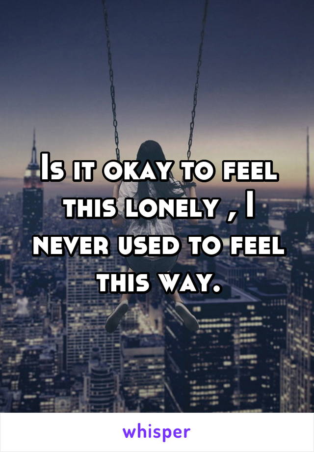 Is it okay to feel this lonely , I never used to feel this way.