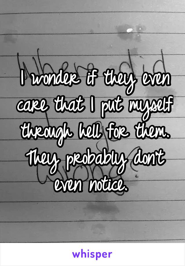 I wonder if they even care that I put myself through hell for them. They probably don't even notice. 