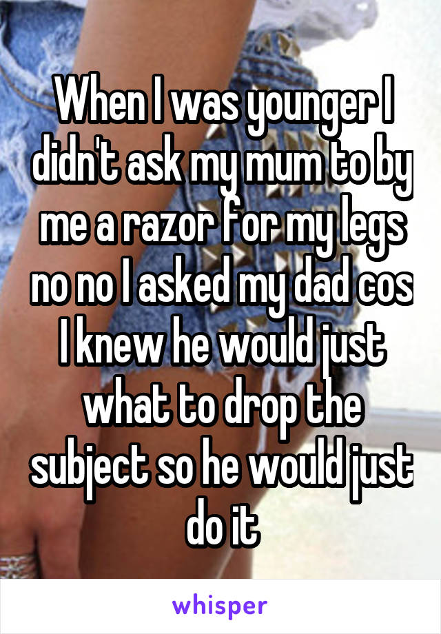 When I was younger I didn't ask my mum to by me a razor for my legs no no I asked my dad cos I knew he would just what to drop the subject so he would just do it