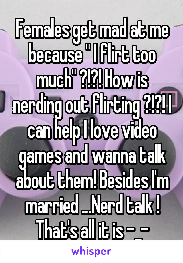 Females get mad at me because " I flirt too much" ?!?! How is nerding out flirting ?!?! I can help I love video games and wanna talk about them! Besides I'm married ...Nerd talk ! That's all it is -_-