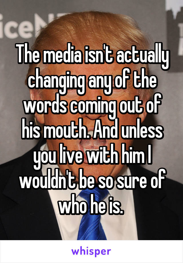 The media isn't actually changing any of the words coming out of his mouth. And unless you live with him I wouldn't be so sure of who he is. 