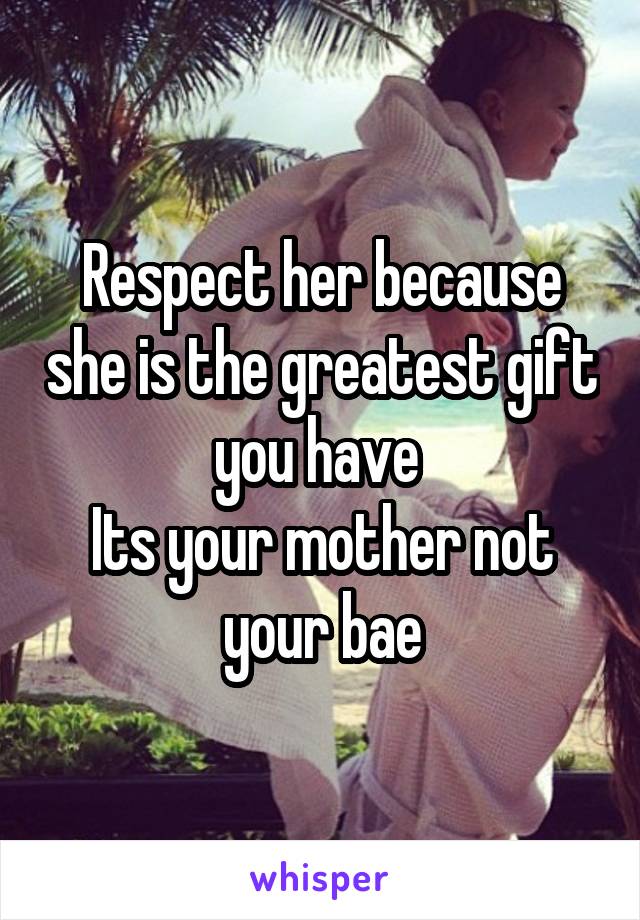 Respect her because she is the greatest gift you have 
Its your mother not your bae