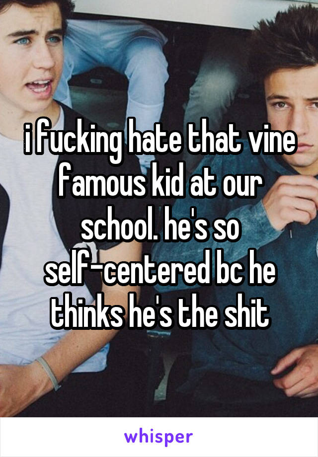 i fucking hate that vine famous kid at our school. he's so self-centered bc he thinks he's the shit