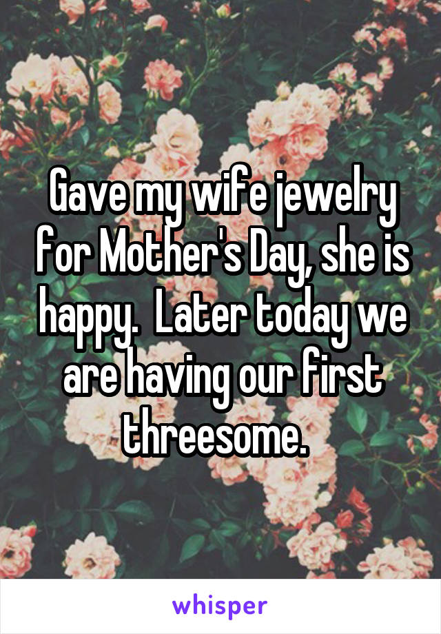 Gave my wife jewelry for Mother's Day, she is happy.  Later today we are having our first threesome.  