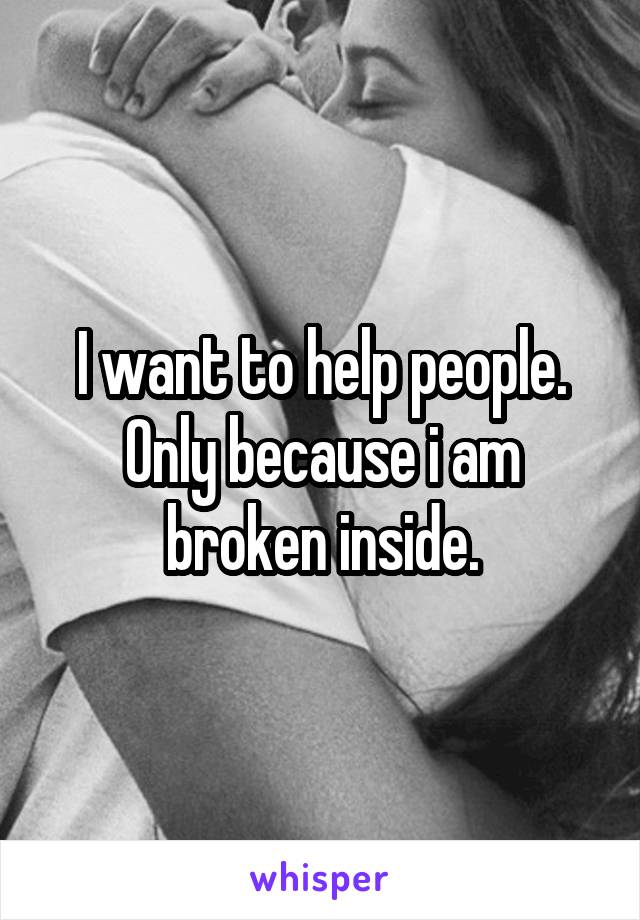 I want to help people.
Only because i am broken inside.