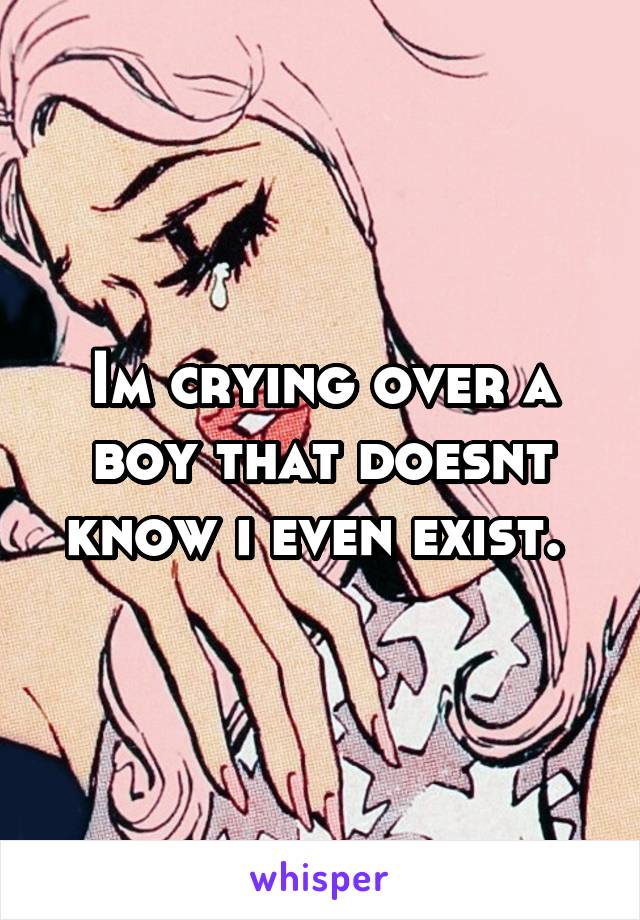 Im crying over a boy that doesnt know i even exist. 