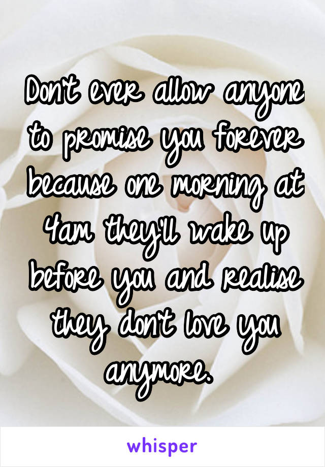 Don't ever allow anyone to promise you forever because one morning at 4am they'll wake up before you and realise they don't love you anymore. 