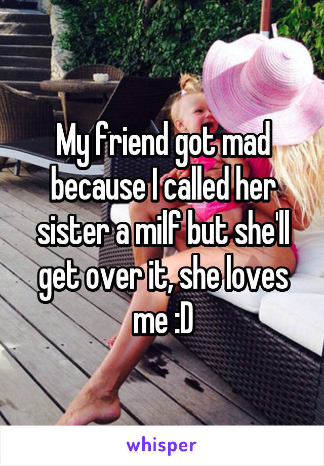 My friend got mad because I called her sister a milf but she'll get over it, she loves me :D