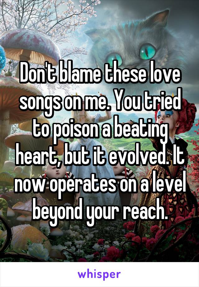 Don't blame these love songs on me. You tried to poison a beating heart, but it evolved. It now operates on a level beyond your reach.