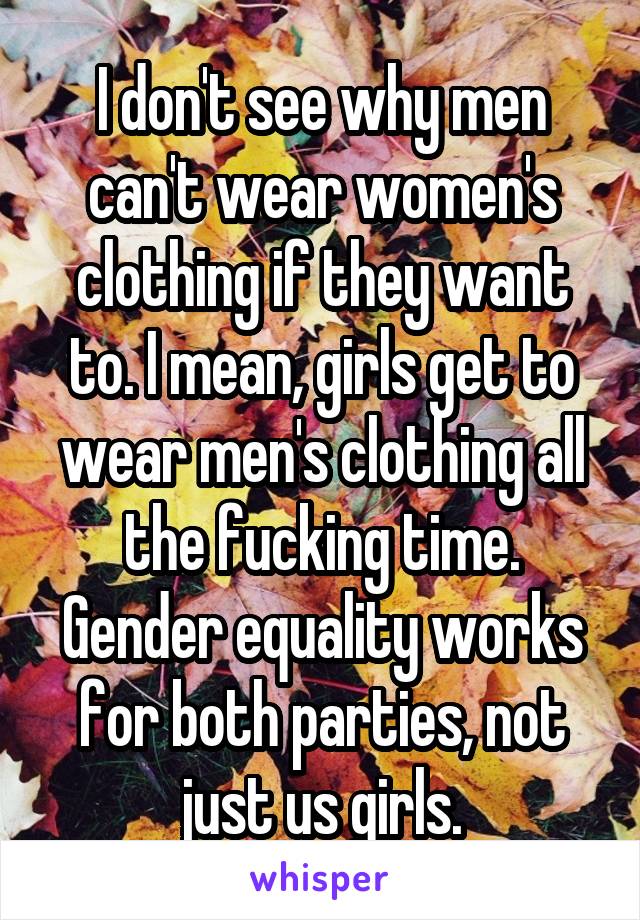 I don't see why men can't wear women's clothing if they want to. I mean, girls get to wear men's clothing all the fucking time.
Gender equality works for both parties, not just us girls.