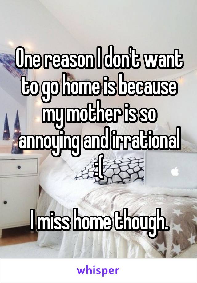 One reason I don't want to go home is because my mother is so annoying and irrational :(

I miss home though.