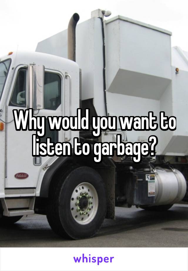 Why would you want to listen to garbage?