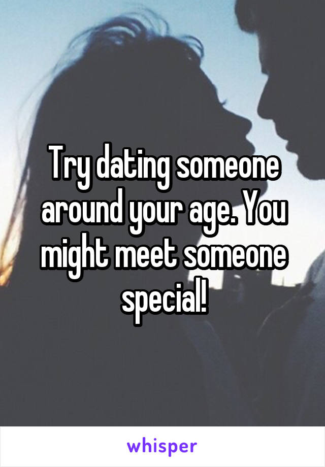 Try dating someone around your age. You might meet someone special!