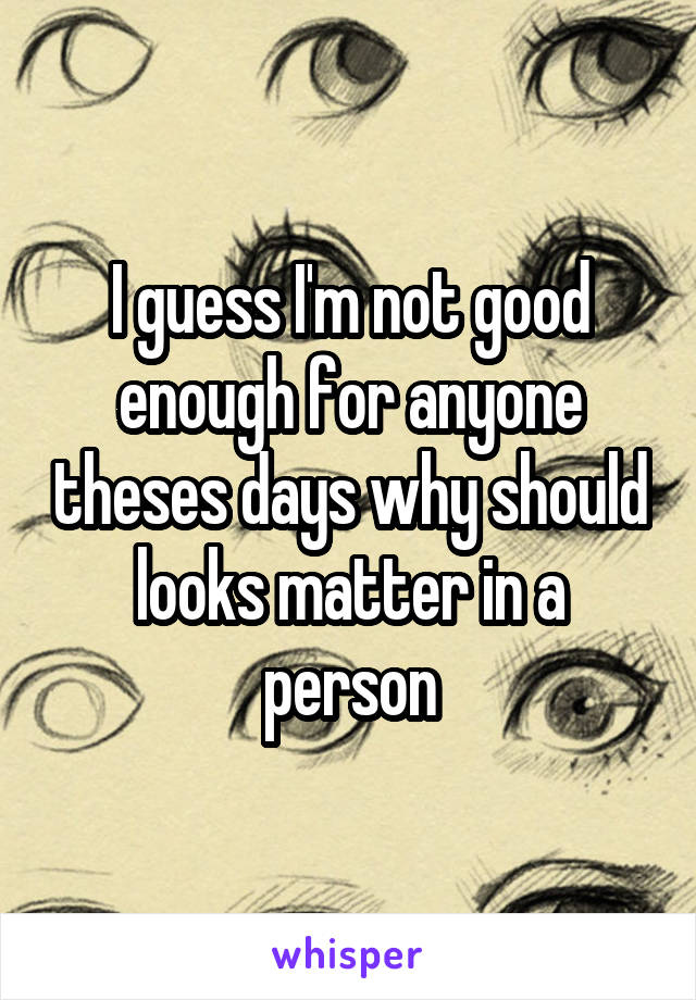 I guess I'm not good enough for anyone theses days why should looks matter in a person